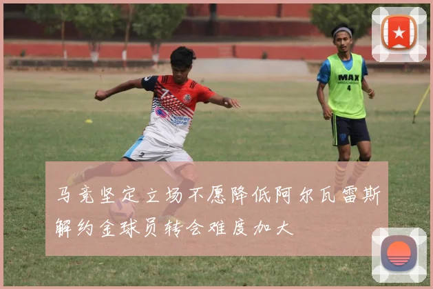马竞坚定立场不愿降低阿尔瓦雷斯解约金球员转会难度加大