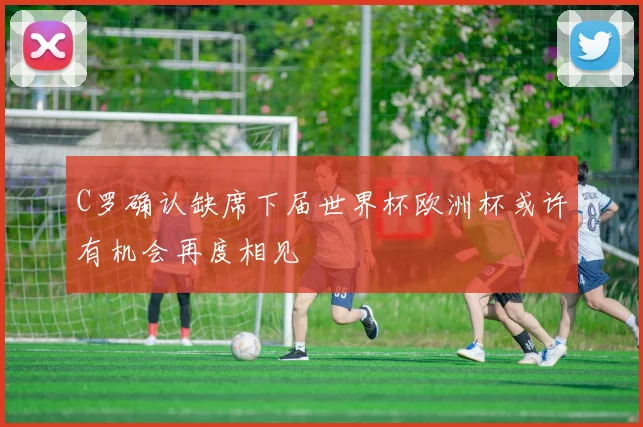 C罗确认缺席下届世界杯欧洲杯或许有机会再度相见
