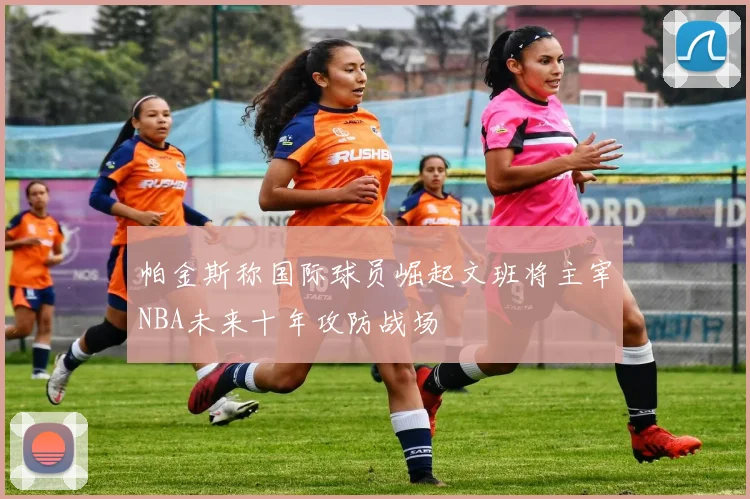 帕金斯称国际球员崛起文班将主宰NBA未来十年攻防战场