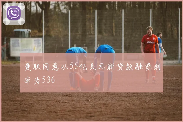 曼联同意以55亿美元新贷款融资利率为536