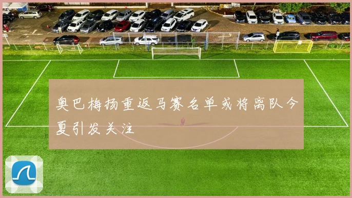 奥巴梅扬重返马赛名单或将离队今夏引发关注