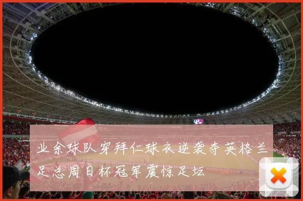 业余球队穿拜仁球衣逆袭夺英格兰足总周日杯冠军震惊足坛