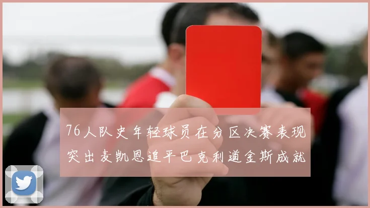 76人队史年轻球员在分区决赛表现突出麦凯恩追平巴克利道金斯成就
